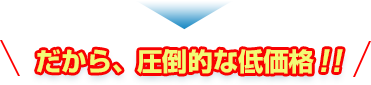 だから、圧倒的な低価格!!